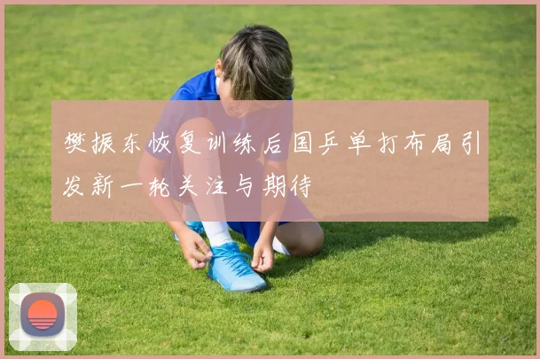 樊振东恢复训练后国乒单打布局引发新一轮关注与期待